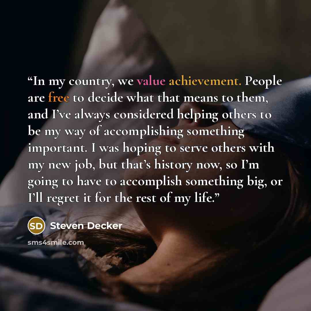 “In my country, we value achievement. People are free to decide what that means to them, and I’ve always considered helping others to be my way of accomplishing something important. I was hoping to serve others with my new job, but that’s history now, so I’m going to have to accomplish something…” quote by Steven Decker