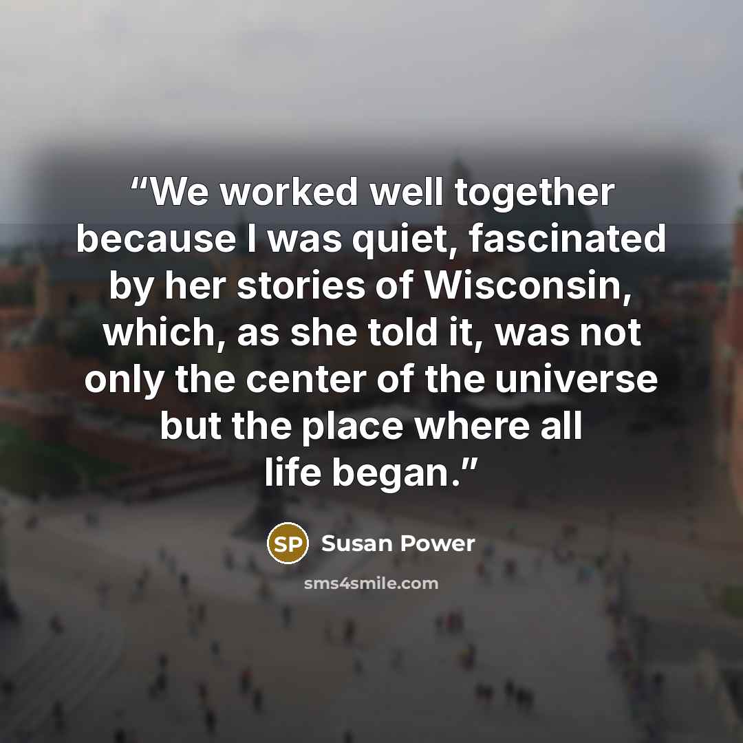“We worked well together because I was quiet, fascinated by her stories of Wisconsin, which, as she told it, was not only the center of the universe but the place where all life began.” quote by Susan Power