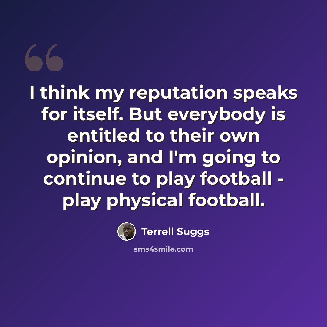 “I think my reputation speaks for itself. But everybody is entitled to their own opinion, and I'm going to continue to play football - play physical football.” quote by Terrell Suggs