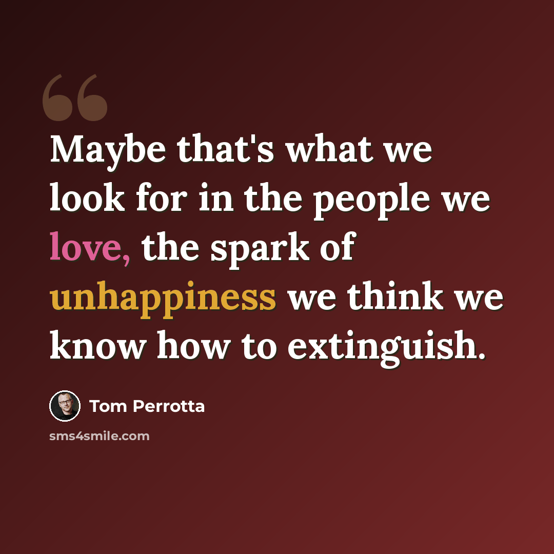 “Maybe that's what we look for in the people we love, the spark of unhappiness we think we know how to extinguish.” quote by Tom Perrotta