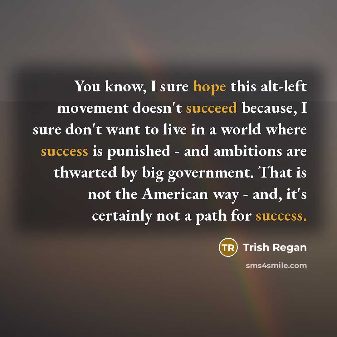 “You know, I sure hope this alt-left movement doesn't succeed because, I sure don't want to live in a world where success is punished - and ambitions are thwarted by big government. That is not the American way - and, it's certainly not a path for success.” quote by Trish Regan