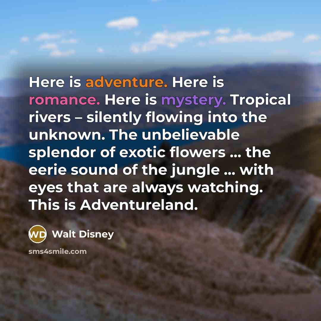 “Here is adventure. Here is romance. Here is mystery. Tropical rivers – silently flowing into the unknown. The unbelievable splendor of exotic flowers … the eerie sound of the jungle … with eyes that are always watching. This is Adventureland.” quote by Walt Disney