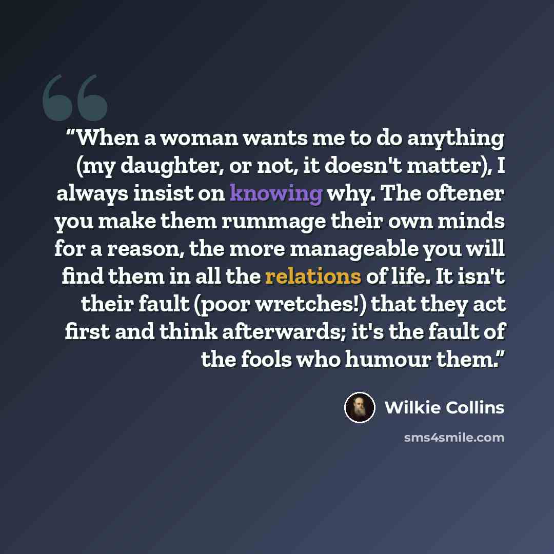 “When a woman wants me to do anything (my daughter, or not, it doesn't matter), I always insist on knowing why. The oftener you make them rummage their own minds for a reason, the more manageable you will find them in all the relations of life. It isn't their fault (poor wretches!) that they act…” quote by Wilkie Collins