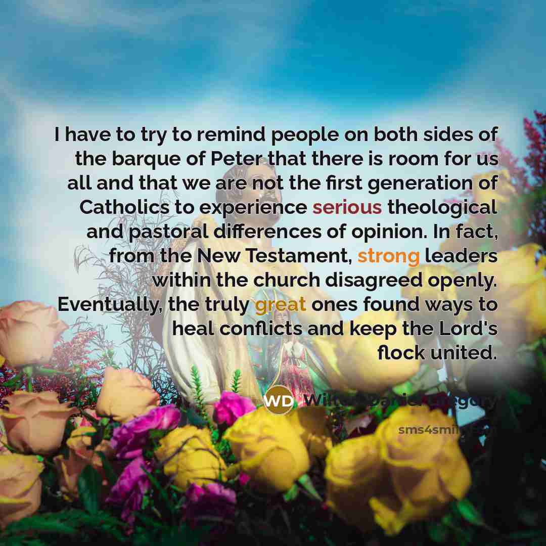 “I have to try to remind people on both sides of the barque of Peter that there is room for us all and that we are not the first generation of Catholics to experience serious theological and pastoral differences of opinion. In fact, from the New Testament, strong leaders within the church disagreed…” quote by Wilton Daniel Gregory