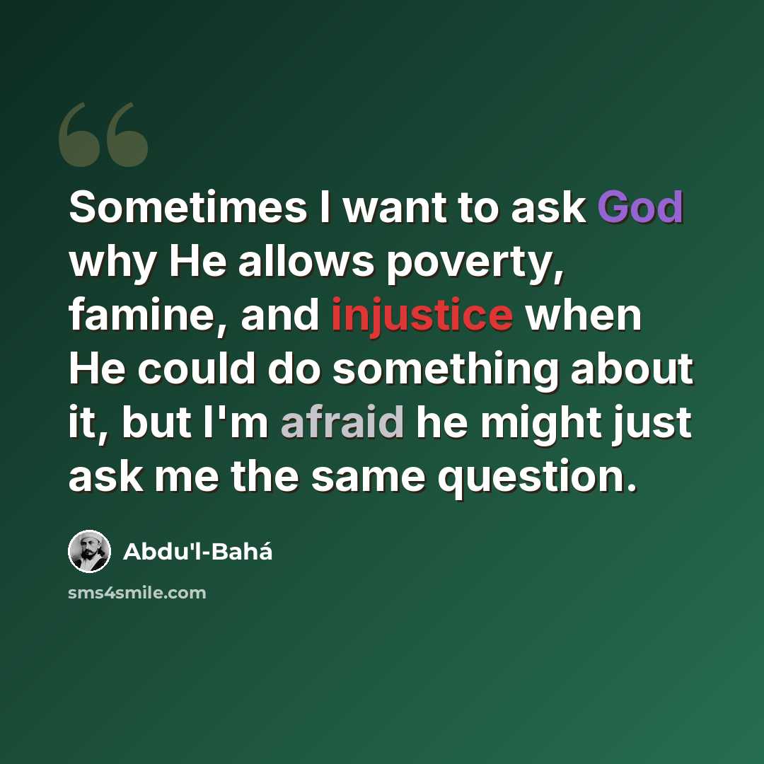 “Sometimes I want to ask God why He allows poverty, famine, and injustice when He could do something about it, but I'm afraid he might just ask me the same question.” quote by Abdu'l-Bahá