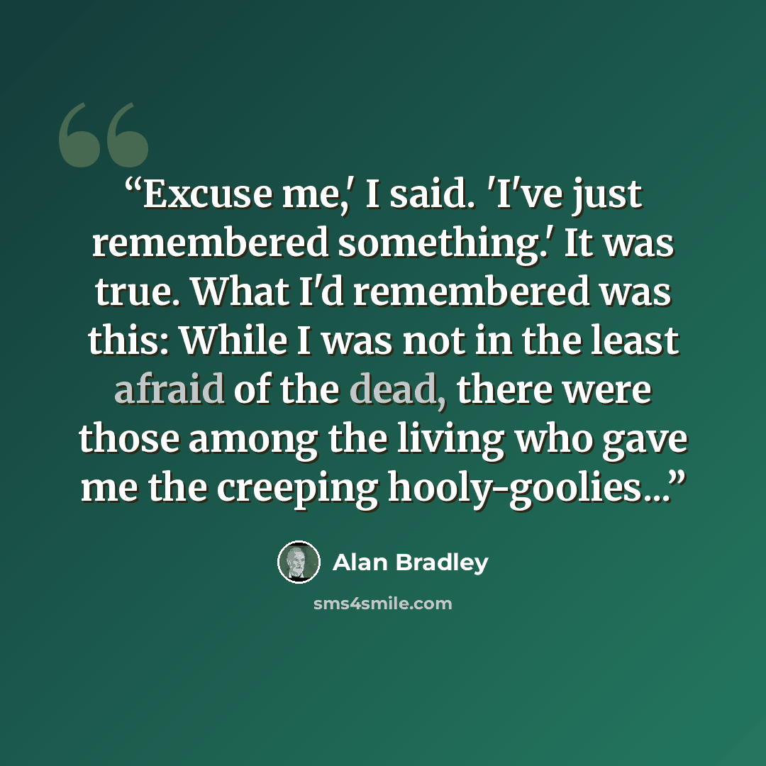 “Excuse me,' I said. 'I've just remembered something.' It was true. What I'd remembered was this: While I was not in the least afraid of the dead, there were those among the living who gave me the creeping hooly-goolies...” quote by Alan Bradley