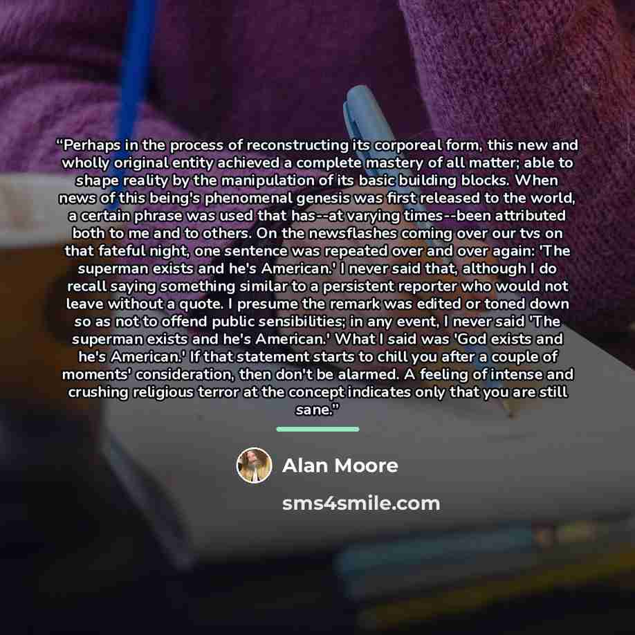 “Perhaps in the process of reconstructing its corporeal form, this new and wholly original entity achieved a complete mastery of all matter; able to shape reality by the manipulation of its basic building blocks. When news of this being's phenomenal genesis was first released to the world, a…” quote by Alan Moore