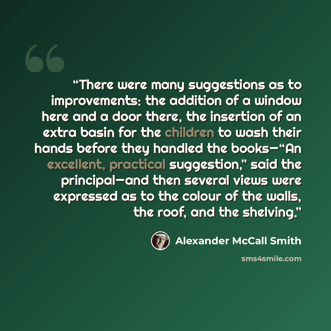 “There were many suggestions as to improvements: the addition of a window here and a door there, the insertion of an extra basin for the children to wash their hands before they handled the books—“An excellent, practical suggestion,” said the principal—and then several views were expressed as to…” quote by Alexander McCall Smith