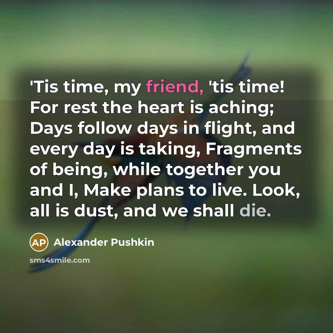 “'Tis time, my friend, 'tis time! For rest the heart is aching; Days follow days in flight, and every day is taking, Fragments of being, while together you and I, Make plans to live. Look, all is dust, and we shall die.” quote by Alexander Pushkin