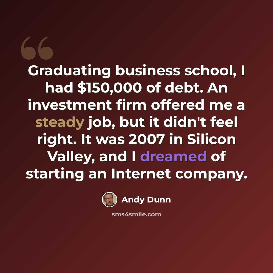 “Graduating business school, I had $150,000 of debt. An investment firm offered me a steady job, but it didn't feel right. It was 2007 in Silicon Valley, and I dreamed of starting an Internet company.” quote by Andy Dunn
