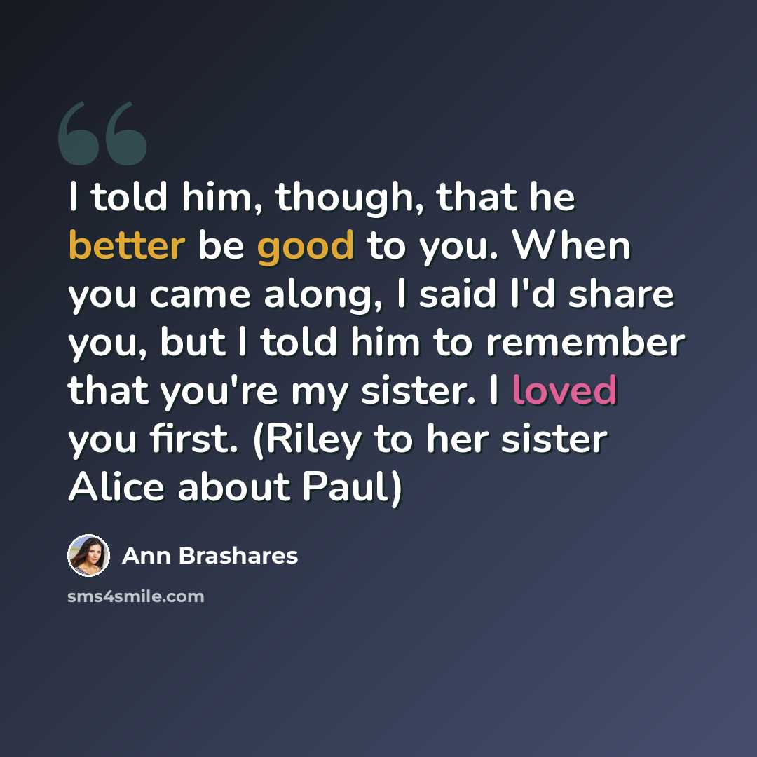 “I told him, though, that he better be good to you. When you came along, I said I'd share you, but I told him to remember that you're my sister. I loved you first. (Riley to her sister Alice about Paul)” quote by Ann Brashares