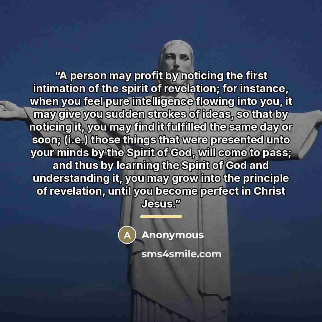“A person may profit by noticing the first intimation of the spirit of revelation; for instance, when you feel pure intelligence flowing into you, it may give you sudden strokes of ideas, so that by noticing it, you may find it fulfilled the same day or soon; (i.e.) those things that were presented…” quote by Anonymous