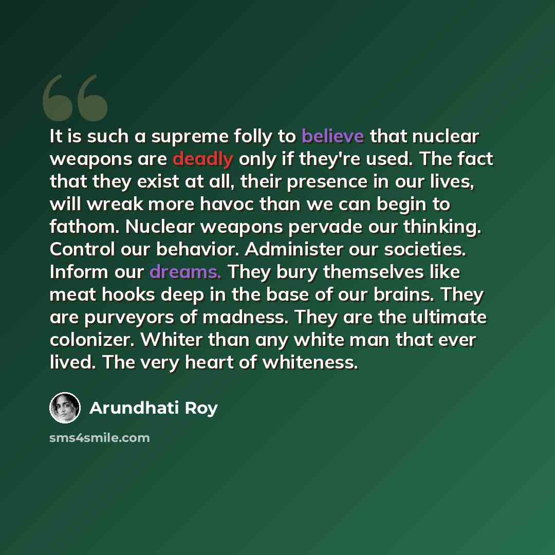 “It is such a supreme folly to believe that nuclear weapons are deadly only if they're used. The fact that they exist at all, their presence in our lives, will wreak more havoc than we can begin to fathom. Nuclear weapons pervade our thinking. Control our behavior. Administer our societies. Inform…” quote by Arundhati Roy