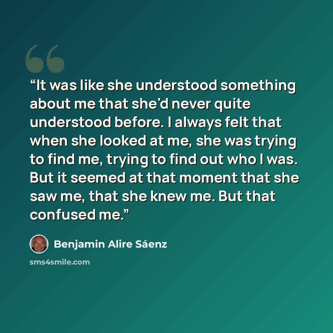 “It was like she understood something about me that she'd never quite understood before. I always felt that when she looked at me, she was trying to find me, trying to find out who I was. But it seemed at that moment that she saw me, that she knew me. But that confused me.” quote by Benjamin Alire Sáenz