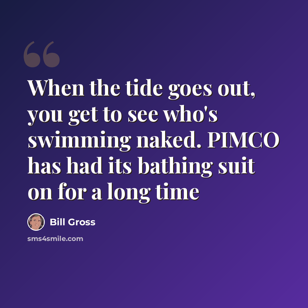 “When the tide goes out, you get to see who's swimming naked. PIMCO has had its bathing suit on for a long time” quote by Bill Gross