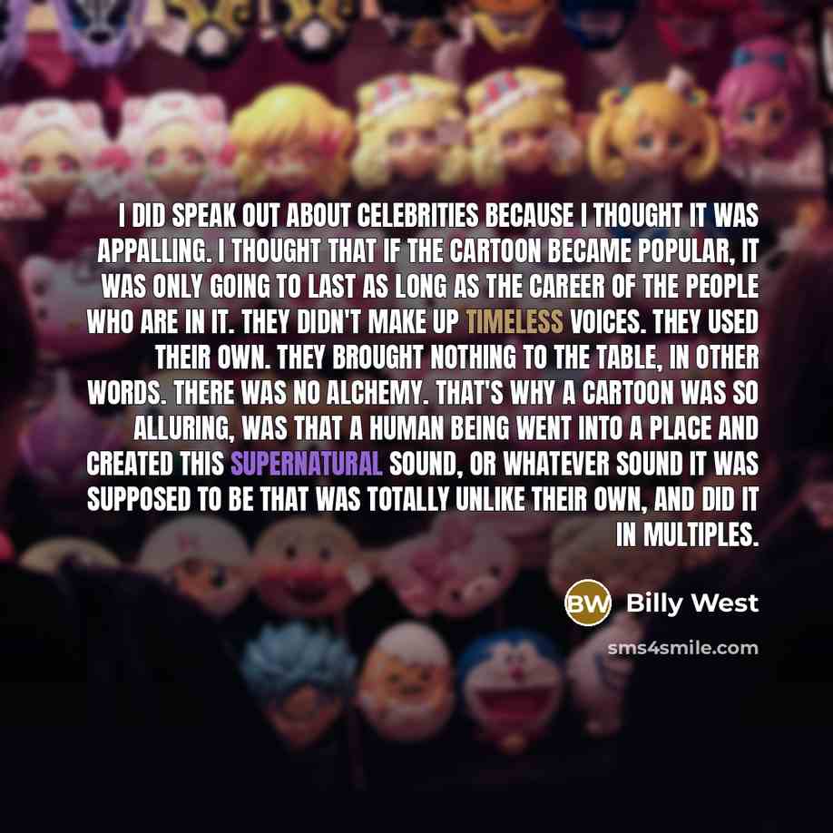 “I did speak out about celebrities because I thought it was appalling. I thought that if the cartoon became popular, it was only going to last as long as the career of the people who are in it. They didn't make up timeless voices. They used their own. They brought nothing to the table, in other…” quote by Billy West