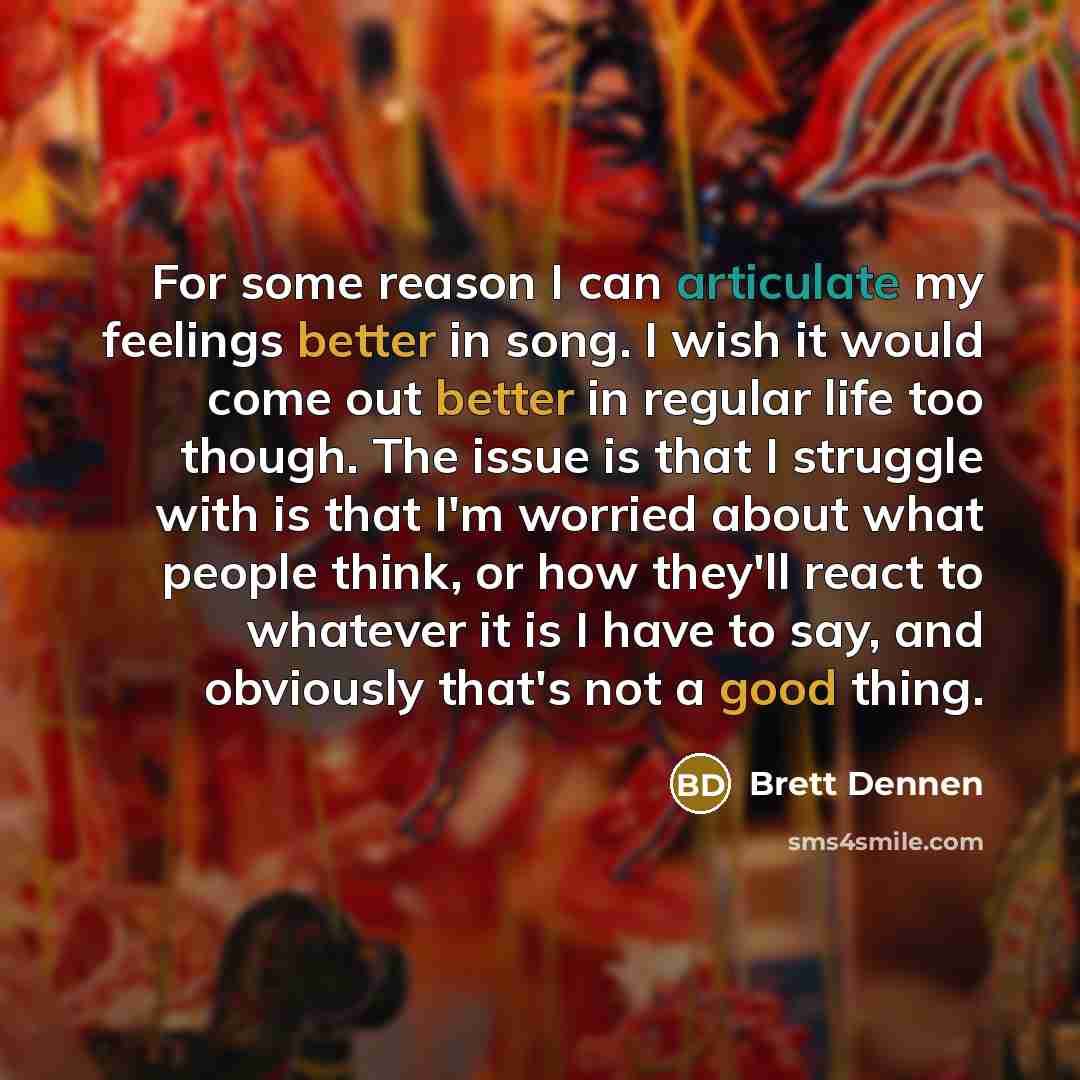 “For some reason I can articulate my feelings better in song. I wish it would come out better in regular life too though. The issue is that I struggle with is that I'm worried about what people think, or how they'll react to whatever it is I have to say, and obviously that's not a good thing.” quote by Brett Dennen