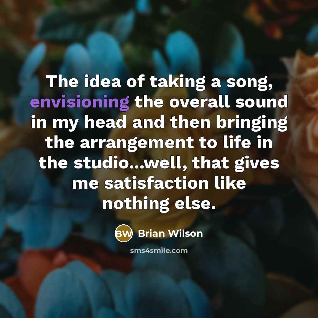 “The idea of taking a song, envisioning the overall sound in my head and then bringing the arrangement to life in the studio...well, that gives me satisfaction like nothing else.” quote by Brian Wilson