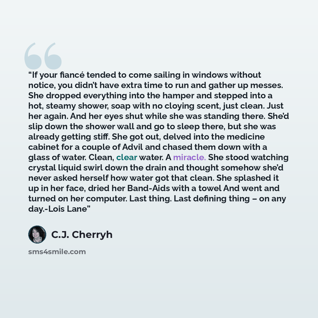“If your fiancé tended to come sailing in windows without notice, you didn’t have extra time to run and gather up messes. She dropped everything into the hamper and stepped into a hot, steamy shower, soap with no cloying scent, just clean. Just her again. And her eyes shut while she was standing…” quote by C.J. Cherryh