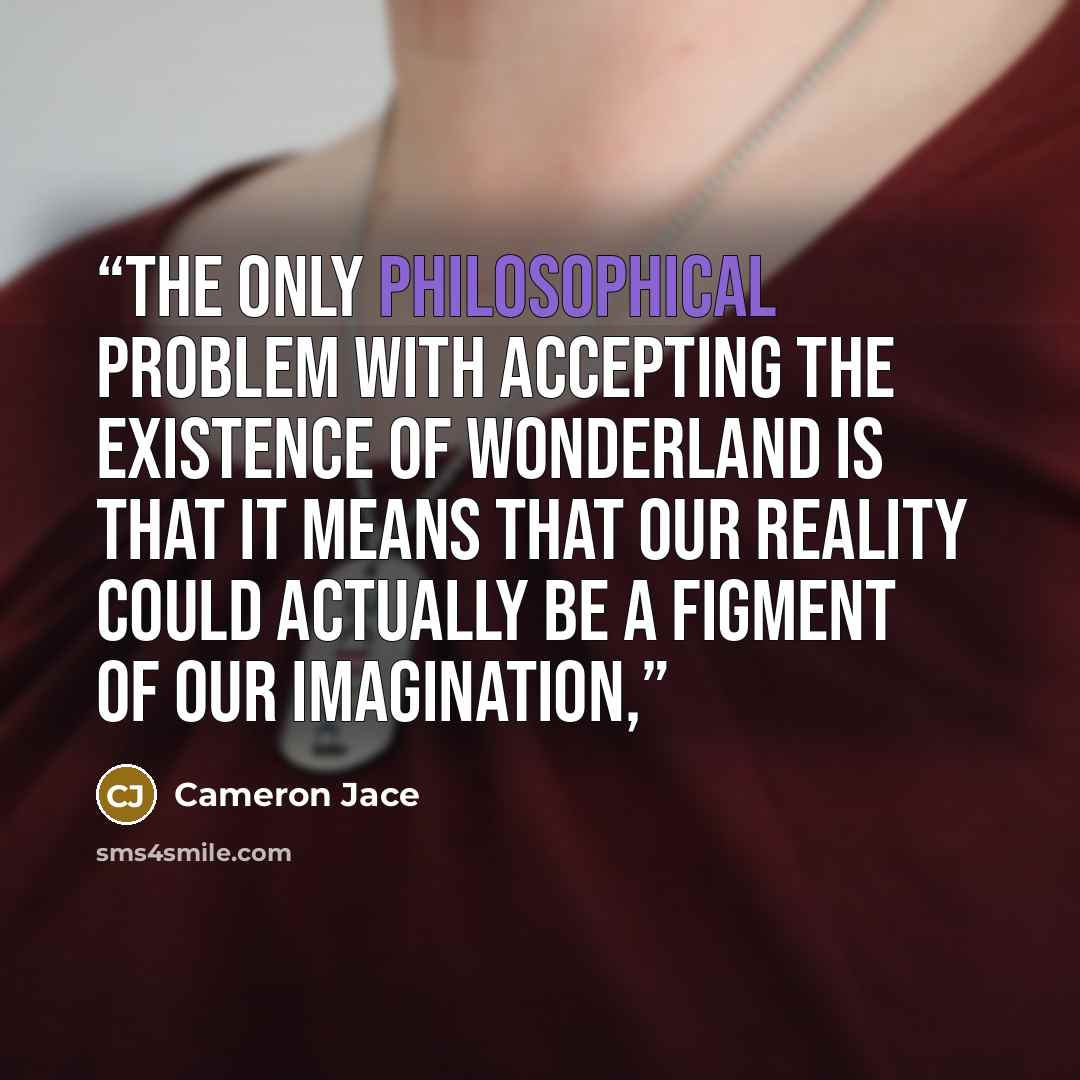 “The only philosophical problem with accepting the existence of Wonderland is that it means that our reality could actually be a figment of our imagination,” quote by Cameron Jace