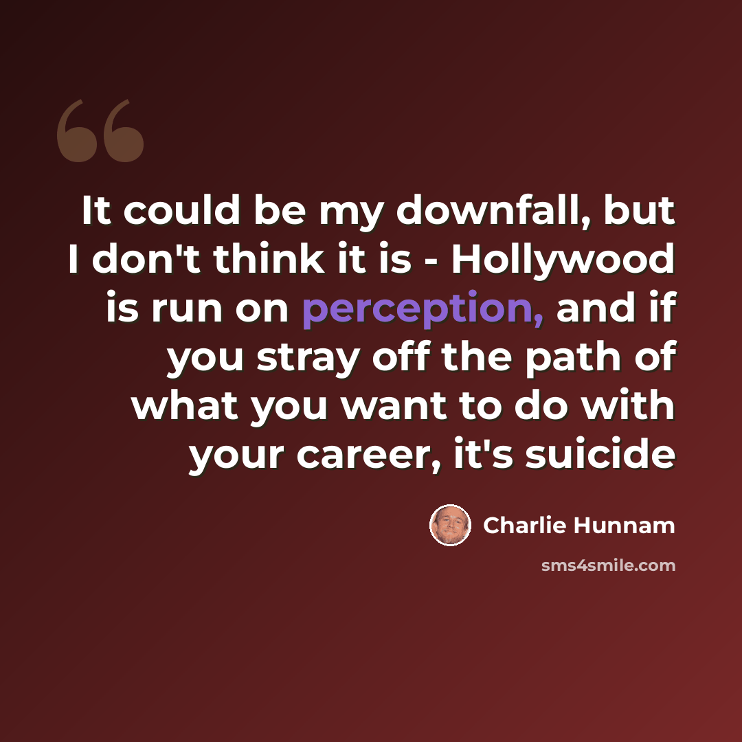 “It could be my downfall, but I don't think it is - Hollywood is run on perception, and if you stray off the path of what you want to do with your career, it's suicide” quote by Charlie Hunnam