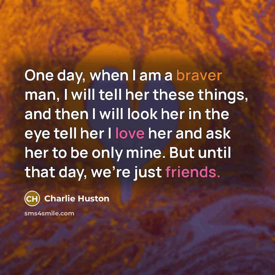 “One day, when I am a braver man, I will tell her these things, and then I will look her in the eye tell her I love her and ask her to be only mine. But until that day, we're just friends.” quote by Charlie Huston