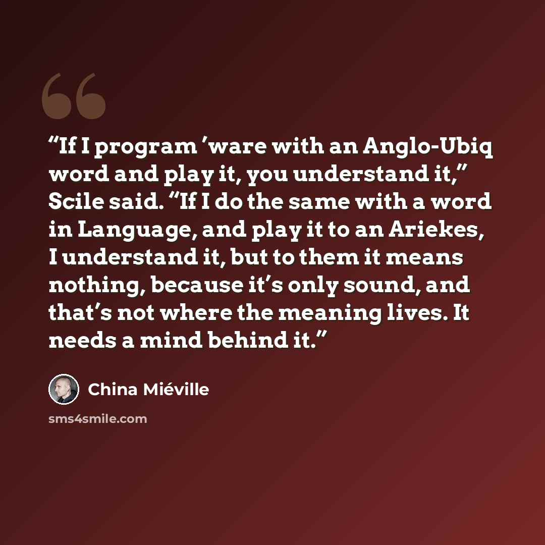 “If I program ’ware with an Anglo-Ubiq word and play it, you understand it,” Scile said. “If I do the same with a word in Language, and play it to an Ariekes, I understand it, but to them it means nothing, because it’s only sound, and that’s not where the meaning lives. It needs a mind behind it.” quote by China Miéville