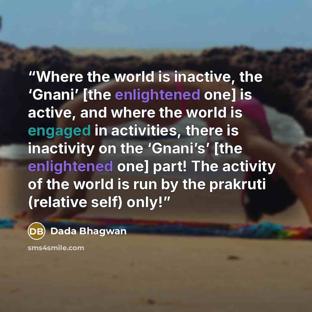 “Where the world is inactive, the ‘Gnani’ [the enlightened one] is active, and where the world is engaged in activities, there is inactivity on the ‘Gnani’s’ [the enlightened one] part! The activity of the world is run by the prakruti (relative self) only!” quote by Dada Bhagwan