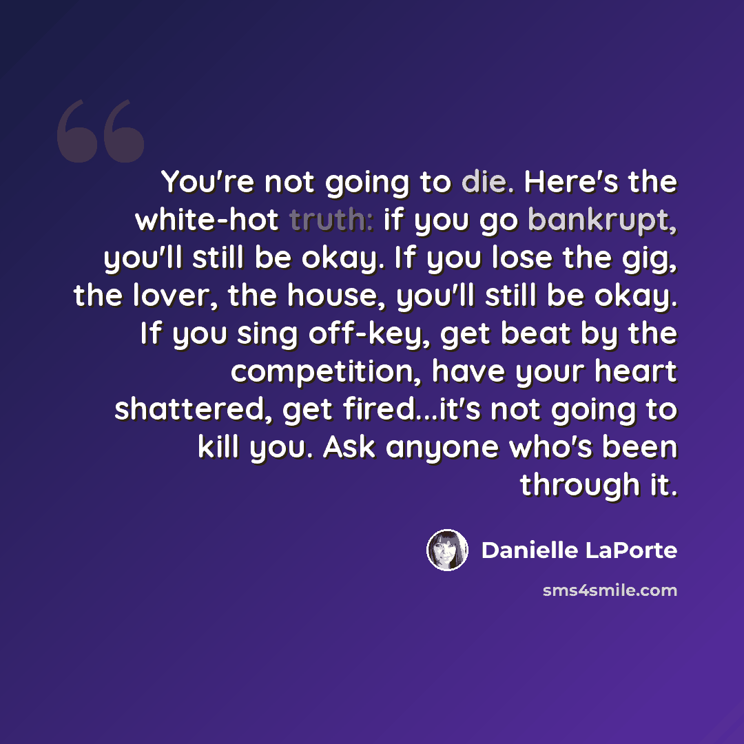 “You're not going to die. Here's the white-hot truth: if you go bankrupt, you'll still be okay. If you lose the gig, the lover, the house, you'll still be okay. If you sing off-key, get beat by the competition, have your heart shattered, get fired...it's not going to kill you. Ask anyone who's been…” quote by Danielle LaPorte