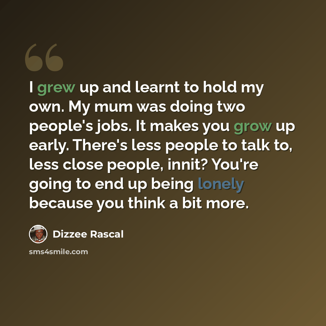 “I grew up and learnt to hold my own. My mum was doing two people's jobs. It makes you grow up early. There's less people to talk to, less close people, innit? You're going to end up being lonely because you think a bit more.” quote by Dizzee Rascal