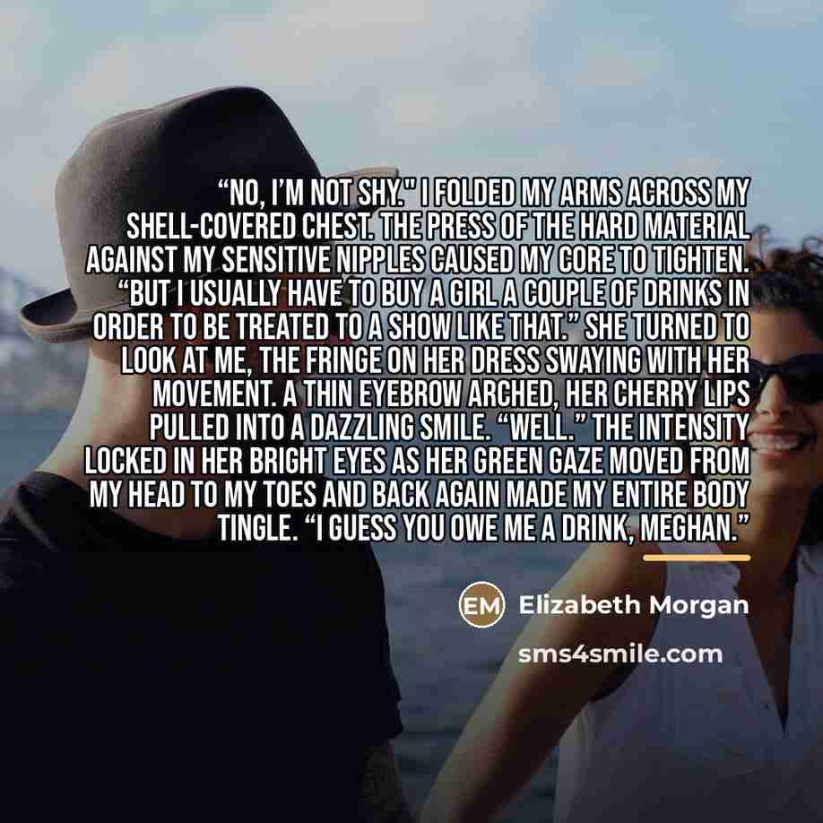 “No, I’m not shy." I folded my arms across my shell-covered chest. The press of the hard material against my sensitive nipples caused my core to tighten. “But I usually have to buy a girl a couple of drinks in order to be treated to a show like that.” She turned to look at me, the fringe on her…” quote by Elizabeth Morgan