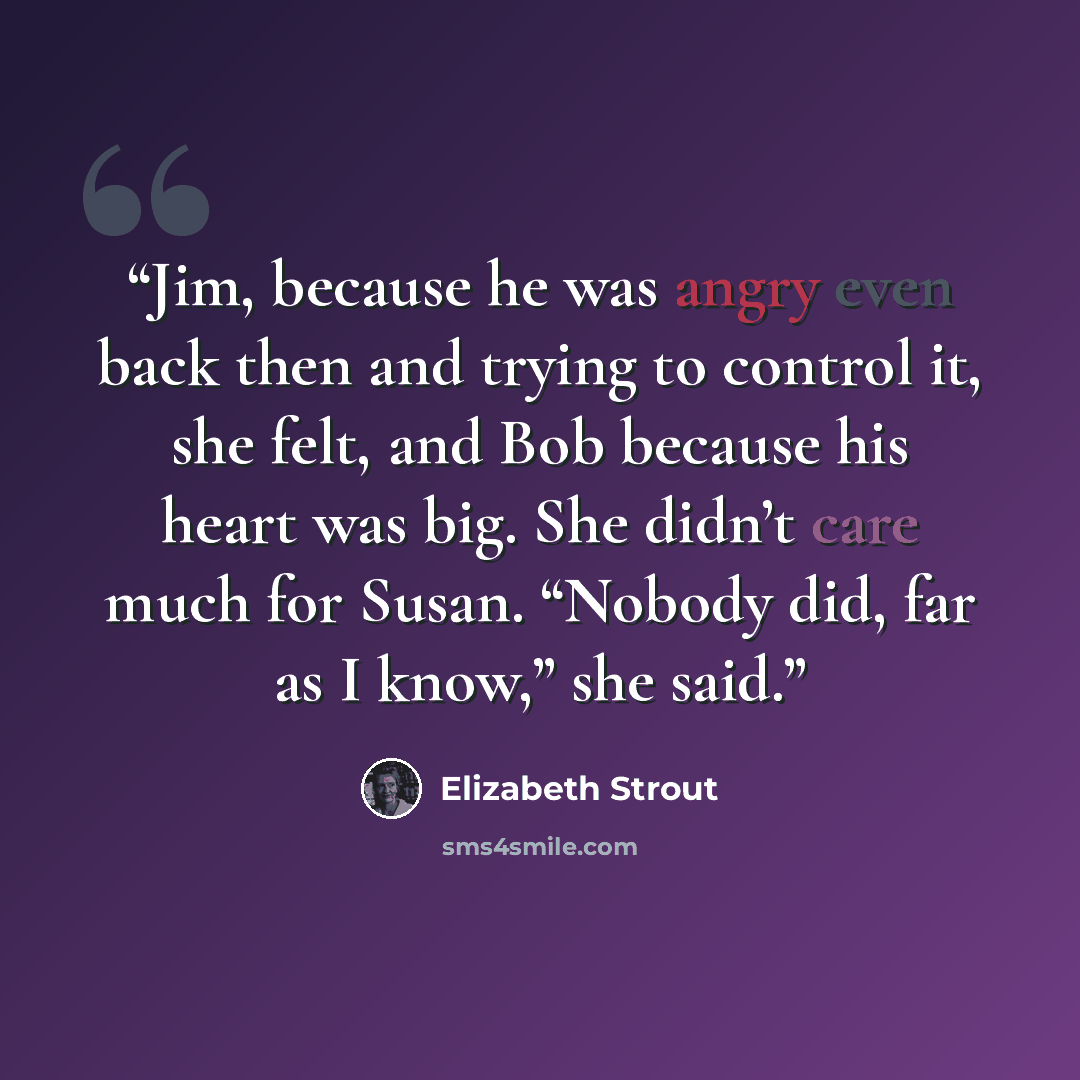 “Jim, because he was angry even back then and trying to control it, she felt, and Bob because his heart was big. She didn’t care much for Susan. “Nobody did, far as I know,” she said.” quote by Elizabeth Strout