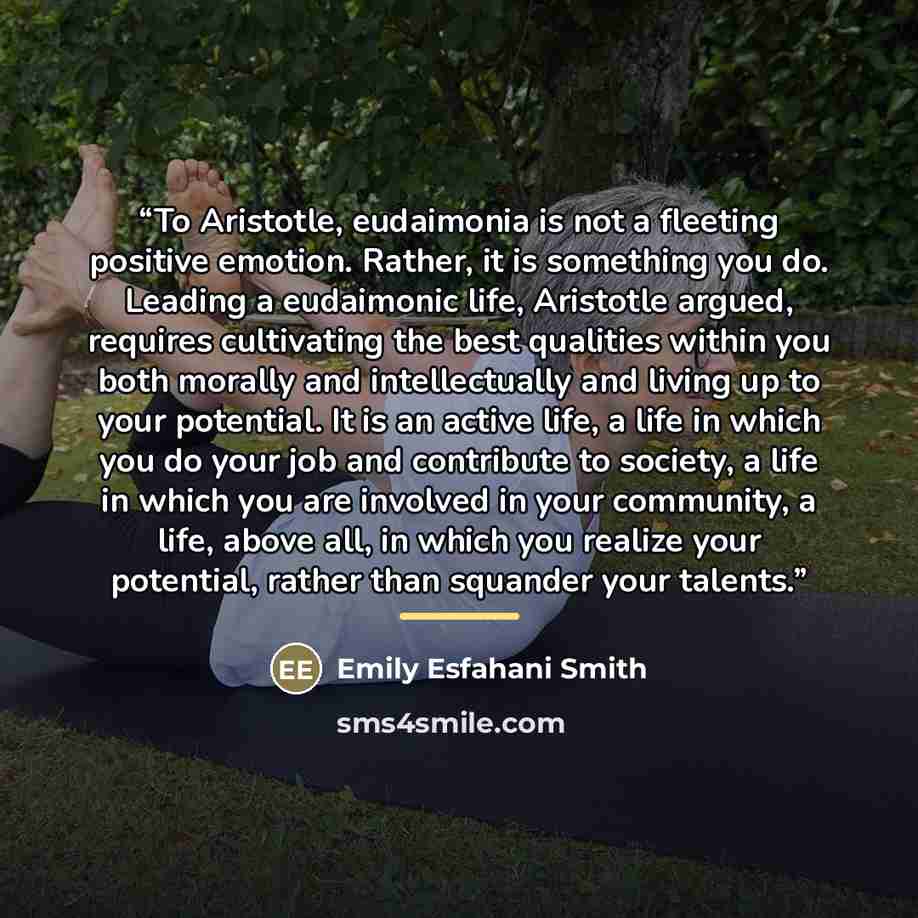 “To Aristotle, eudaimonia is not a fleeting positive emotion. Rather, it is something you do. Leading a eudaimonic life, Aristotle argued, requires cultivating the best qualities within you both morally and intellectually and living up to your potential. It is an active life, a life in which you do…” quote by Emily Esfahani Smith