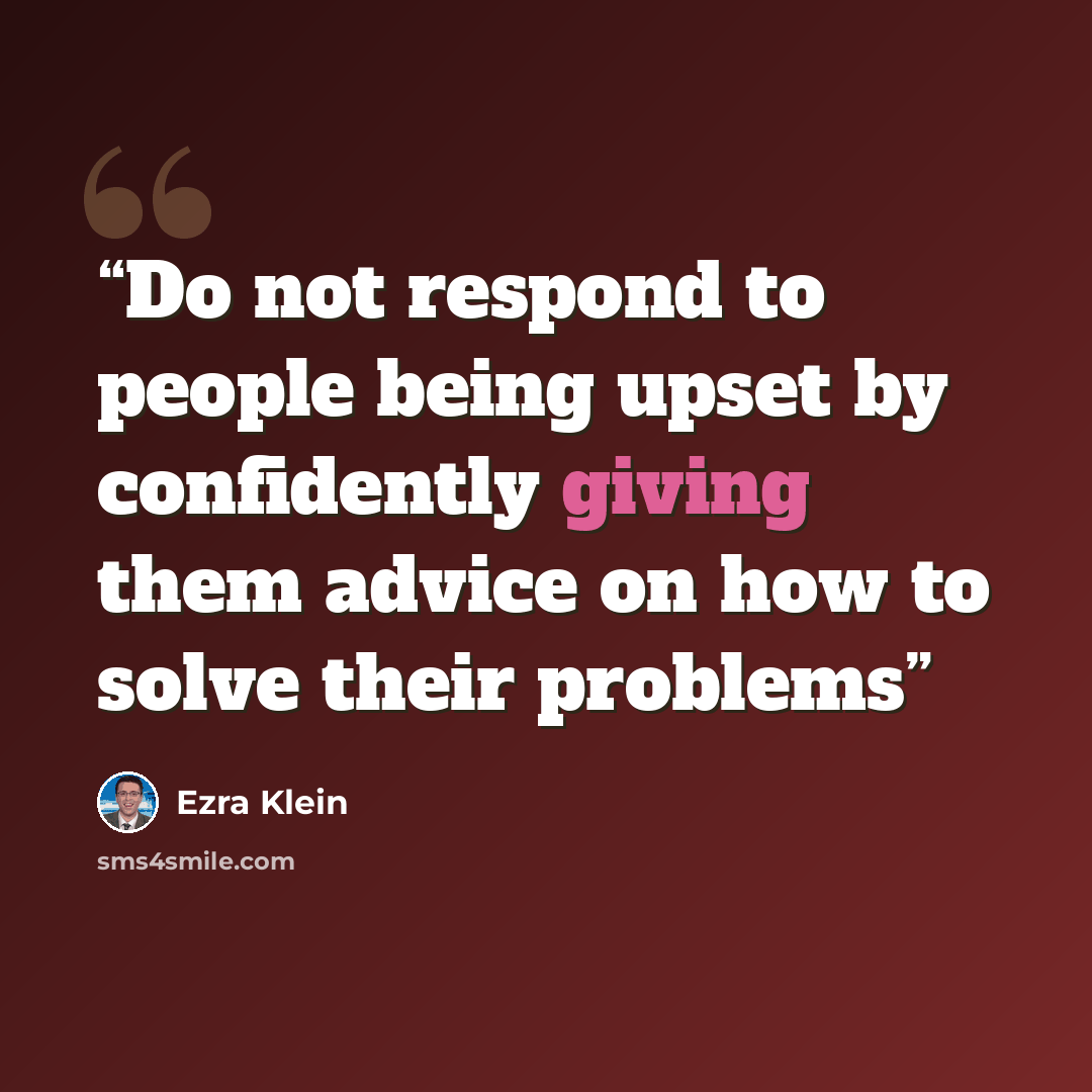 “Do not respond to people being upset by confidently giving them advice on how to solve their problems” quote by Ezra Klein
