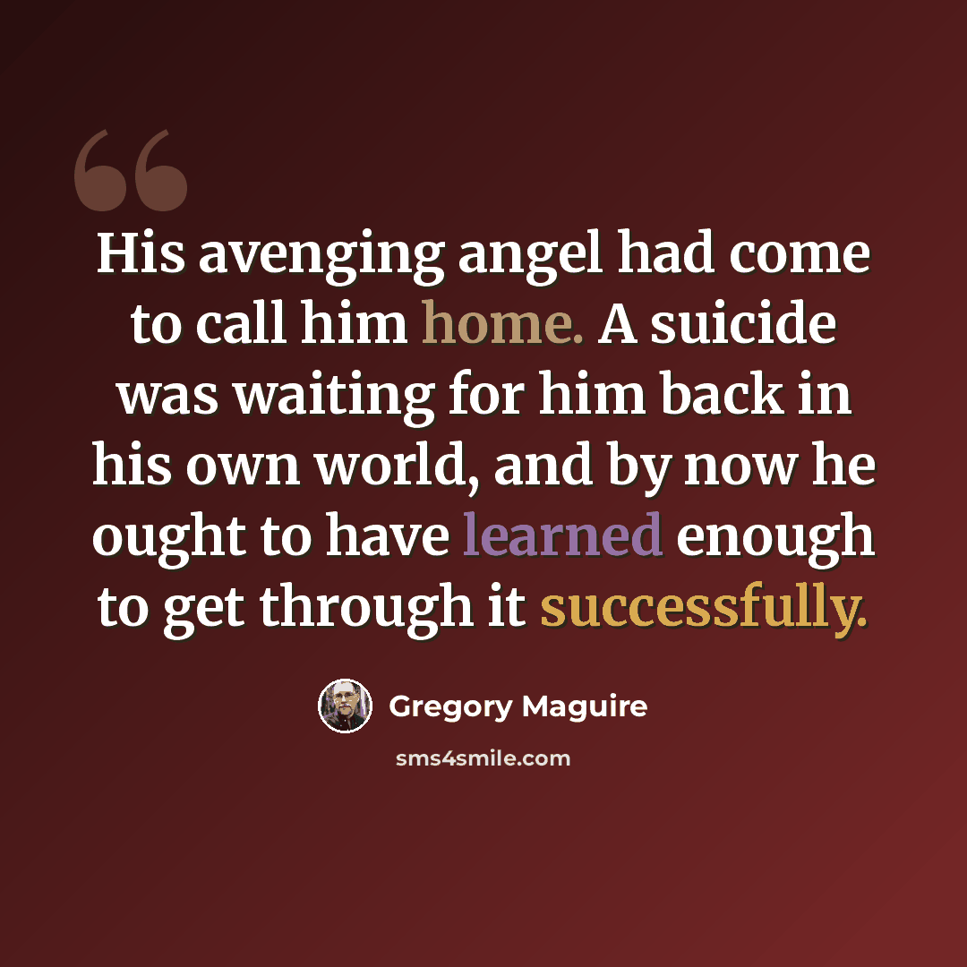 “His avenging angel had come to call him home. A suicide was waiting for him back in his own world, and by now he ought to have learned enough to get through it successfully.” quote by Gregory Maguire
