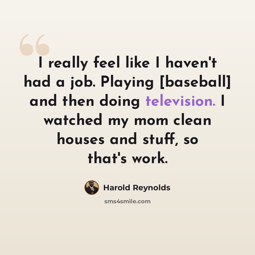 “I really feel like I haven't had a job. Playing [baseball] and then doing television. I watched my mom clean houses and stuff, so that's work.” quote by Harold Reynolds