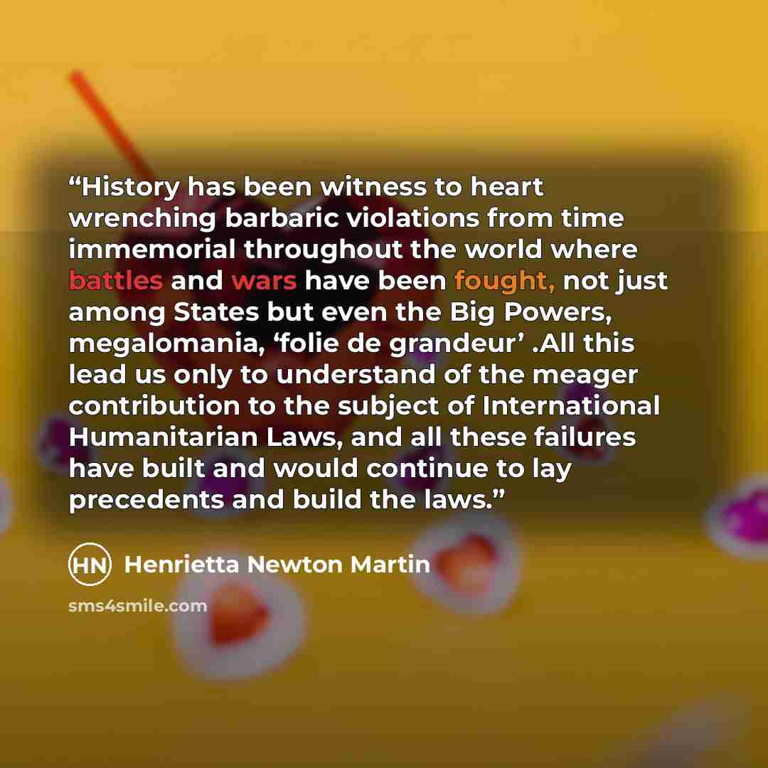 “History has been witness to heart wrenching barbaric violations from time immemorial throughout the world where battles and wars have been fought, not just among States but even the Big Powers, megalomania, ‘folie de grandeur’ .All this lead us only to understand of the meager contribution to the…” quote by Henrietta Newton Martin