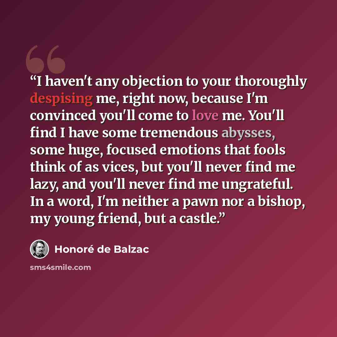 “I haven't any objection to your thoroughly despising me, right now, because I'm convinced you'll come to love me. You'll find I have some tremendous abysses, some huge, focused emotions that fools think of as vices, but you'll never find me lazy, and you'll never find me ungrateful. In a word, I'm…” quote by Honoré de Balzac