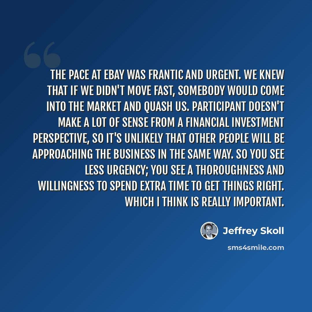 “The pace at eBay was frantic and urgent. We knew that if we didn't move fast, somebody would come into the market and quash us. Participant doesn't make a lot of sense from a financial investment perspective, so it's unlikely that other people will be approaching the business in the same way. So…” quote by Jeffrey Skoll
