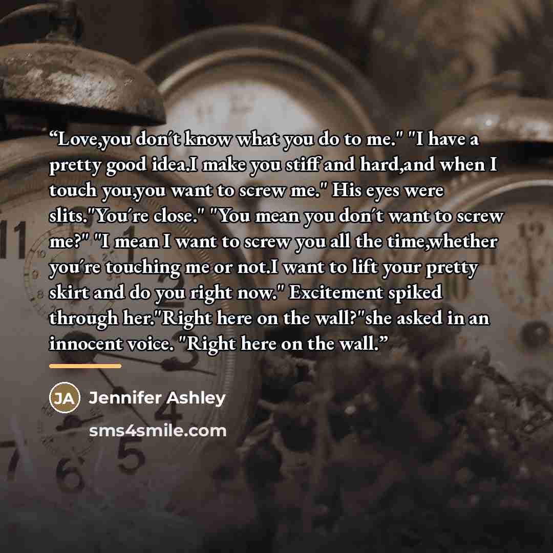 “Love,you don´t know what you do to me." "I have a pretty good idea.I make you stiff and hard,and when I touch you,you want to screw me." His eyes were slits."You´re close." "You mean you don´t want to screw me?" "I mean I want to screw you all the time,whether you´re touching me or not.I want to…” quote by Jennifer Ashley