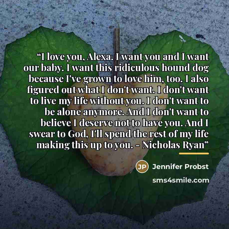 “I love you, Alexa. I want you and I want our baby. I want this ridiculous hound dog because I've grown to love him, too. I also figured out what I don't want. I don't want to live my life without you. I don't want to be alone anymore. And I don't want to believe I deserve not to have you. And I…” quote by Jennifer Probst