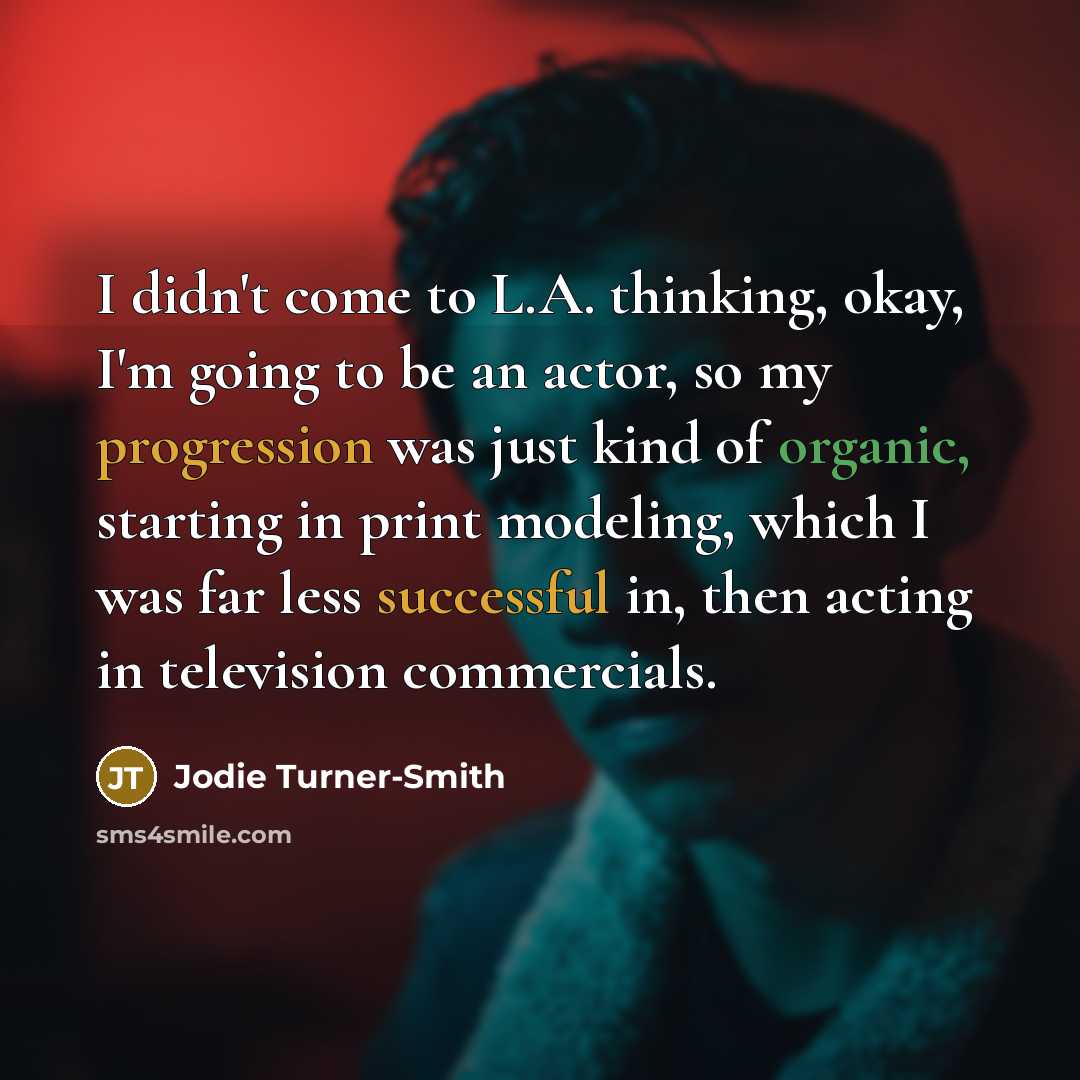 “I didn't come to L.A. thinking, okay, I'm going to be an actor, so my progression was just kind of organic, starting in print modeling, which I was far less successful in, then acting in television commercials.” quote by Jodie Turner-Smith