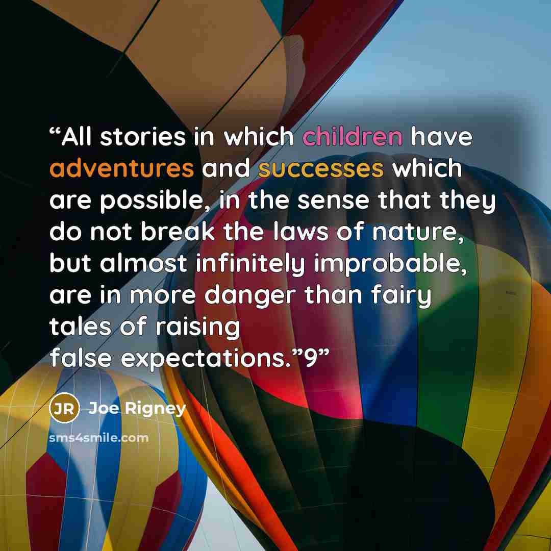 “All stories in which children have adventures and successes which are possible, in the sense that they do not break the laws of nature, but almost infinitely improbable, are in more danger than fairy tales of raising false expectations.”9” quote by Joe Rigney