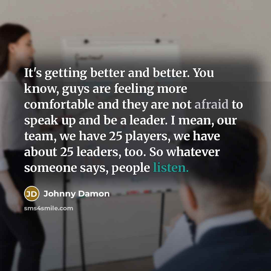 “It's getting better and better. You know, guys are feeling more comfortable and they are not afraid to speak up and be a leader. I mean, our team, we have 25 players, we have about 25 leaders, too. So whatever someone says, people listen.” quote by Johnny Damon
