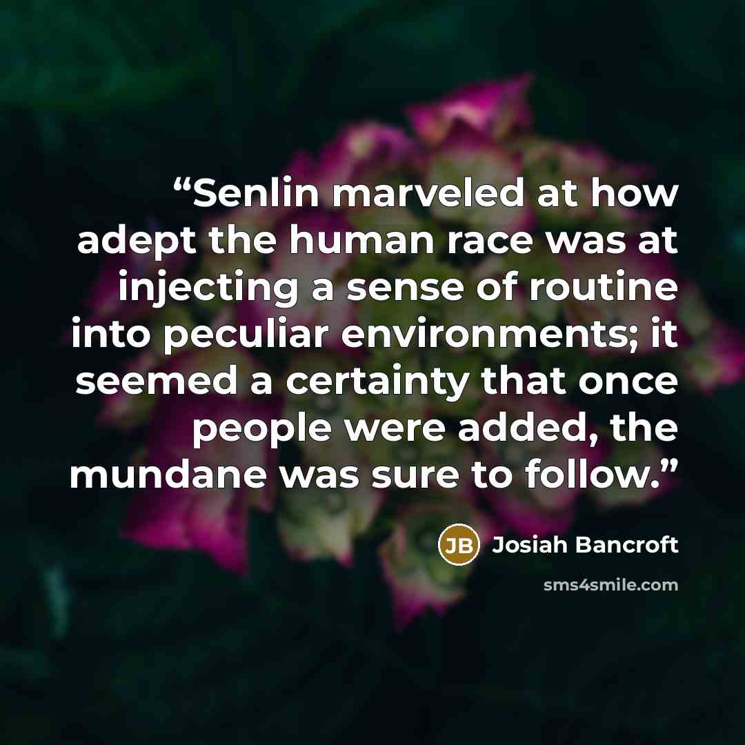 “Senlin marveled at how adept the human race was at injecting a sense of routine into peculiar environments; it seemed a certainty that once people were added, the mundane was sure to follow.” quote by Josiah Bancroft
