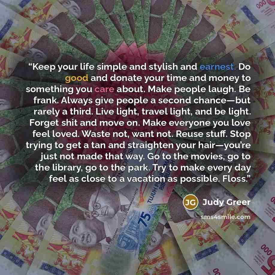“Keep your life simple and stylish and earnest. Do good and donate your time and money to something you care about. Make people laugh. Be frank. Always give people a second chance—but rarely a third. Live light, travel light, and be light. Forget shit and move on. Make everyone you love feel loved…” quote by Judy Greer