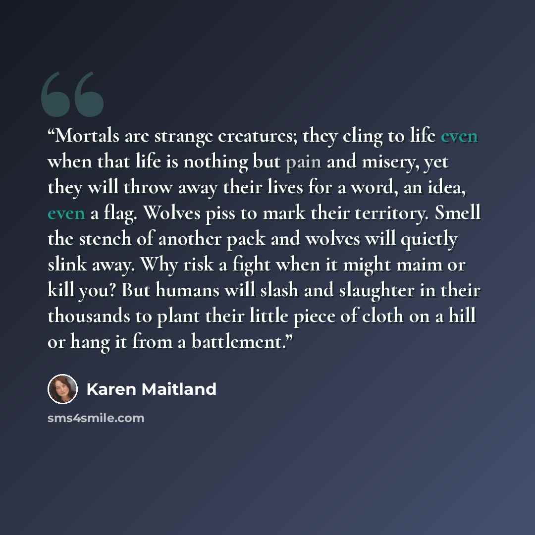 “Mortals are strange creatures; they cling to life even when that life is nothing but pain and misery, yet they will throw away their lives for a word, an idea, even a flag. Wolves piss to mark their territory. Smell the stench of another pack and wolves will quietly slink away. Why risk a fight…” quote by Karen Maitland