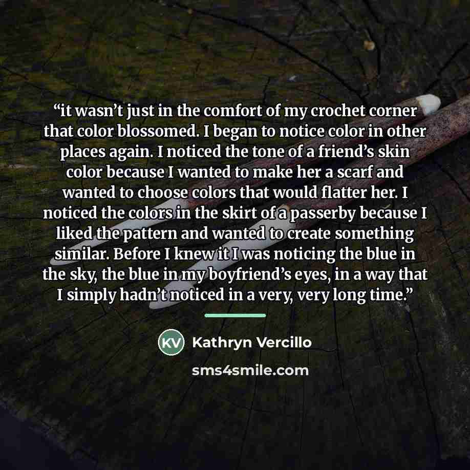 “it wasn’t just in the comfort of my crochet corner that color blossomed. I began to notice color in other places again. I noticed the tone of a friend’s skin color because I wanted to make her a scarf and wanted to choose colors that would flatter her. I noticed the colors in the skirt of a…” quote by Kathryn Vercillo