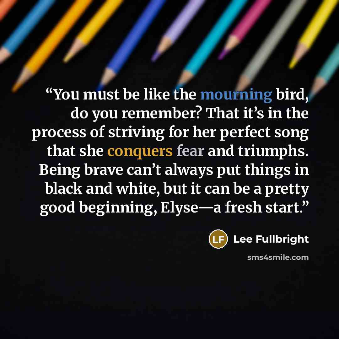 “You must be like the mourning bird, do you remember? That it’s in the process of striving for her perfect song that she conquers fear and triumphs. Being brave can’t always put things in black and white, but it can be a pretty good beginning, Elyse—a fresh start.” quote by Lee Fullbright