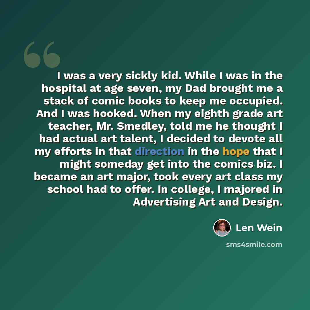 “I was a very sickly kid. While I was in the hospital at age seven, my Dad brought me a stack of comic books to keep me occupied. And I was hooked. When my eighth grade art teacher, Mr. Smedley, told me he thought I had actual art talent, I decided to devote all my efforts in that direction in the…” quote by Len Wein
